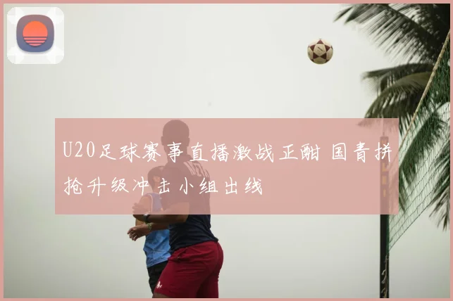 U20足球赛事直播激战正酣 国青拼抢升级冲击小组出线