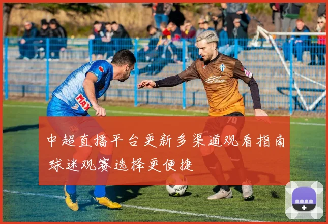 中超直播平台更新多渠道观看指南 球迷观赛选择更便捷