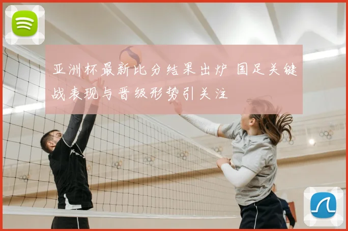 亚洲杯最新比分结果出炉 国足关键战表现与晋级形势引关注