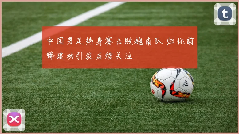 中国男足热身赛击败越南队 归化前锋建功引发后续关注