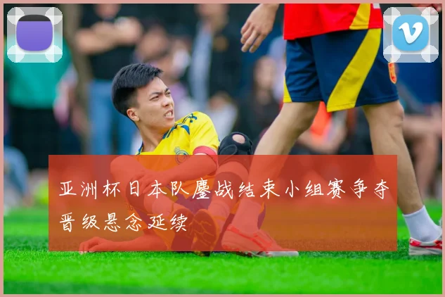 亚洲杯日本队鏖战结束小组赛争夺晋级悬念延续