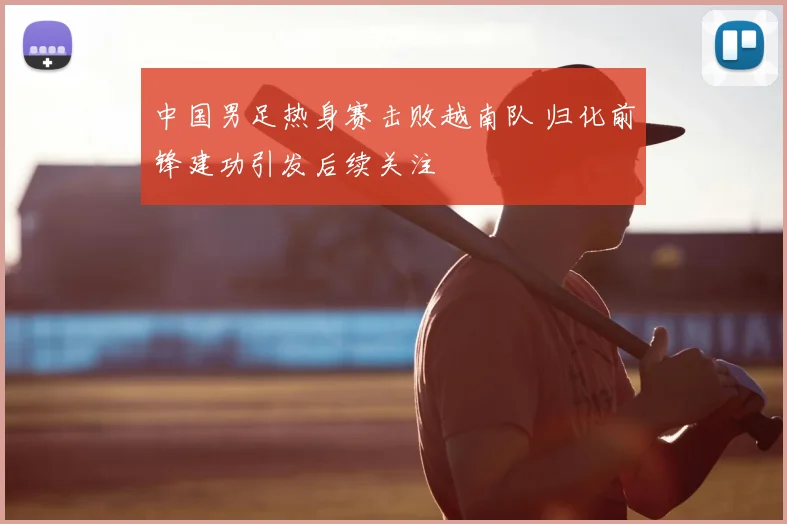 中国男足热身赛击败越南队 归化前锋建功引发后续关注